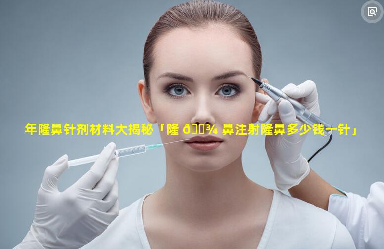 年隆鼻针剂材料大揭秘「隆 🌾 鼻注射隆鼻多少钱一针」